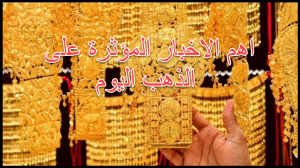 اهم الاخبار المؤثره على الذهب اليوم